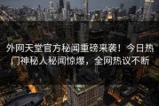 外网天堂官方秘闻重磅来袭！今日热门神秘人秘闻惊爆，全网热议不断
