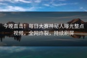 今晚直击！每日大赛神秘人曝光整点视频，全网炸裂，持续刷屏
