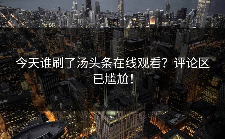 今天谁刷了汤头条在线观看？评论区已尴尬！
