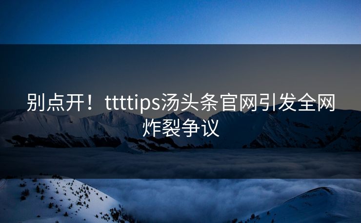 别点开！ttttips汤头条官网引发全网炸裂争议