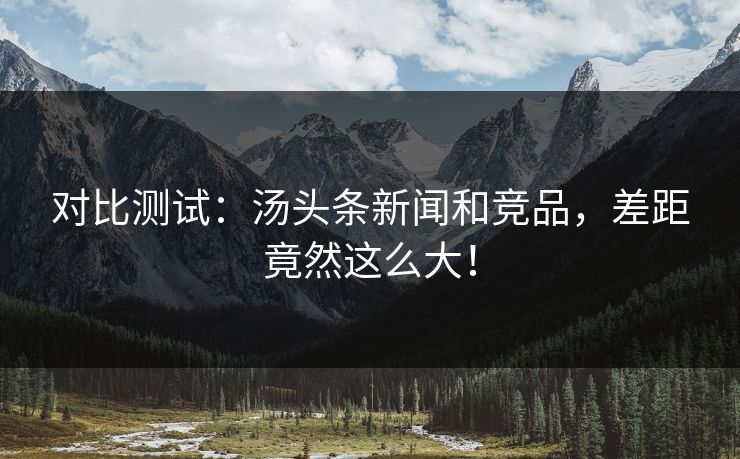 对比测试：汤头条新闻和竞品，差距竟然这么大！