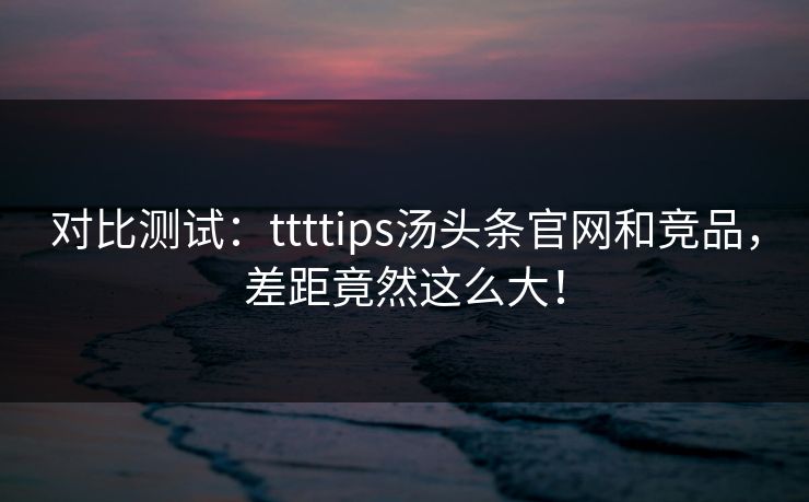 对比测试：ttttips汤头条官网和竞品，差距竟然这么大！