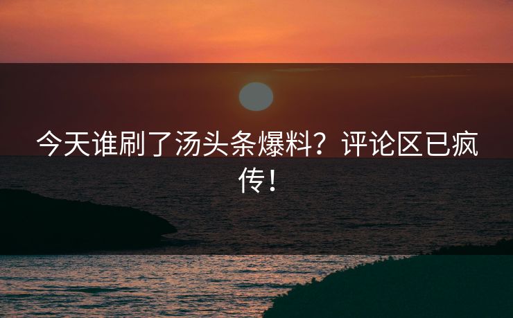 今天谁刷了汤头条爆料？评论区已疯传！