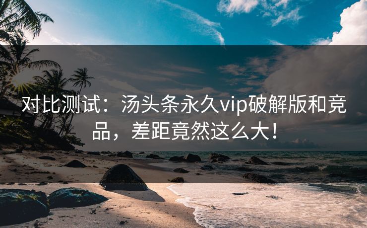 对比测试：汤头条永久vip破解版和竞品，差距竟然这么大！