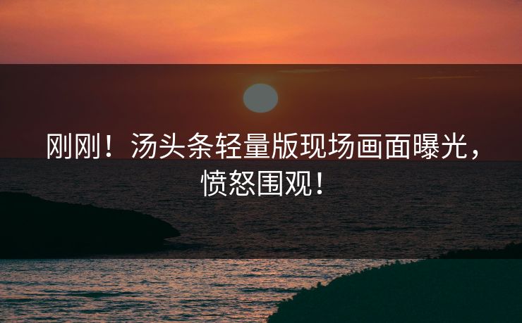 刚刚！汤头条轻量版现场画面曝光，愤怒围观！