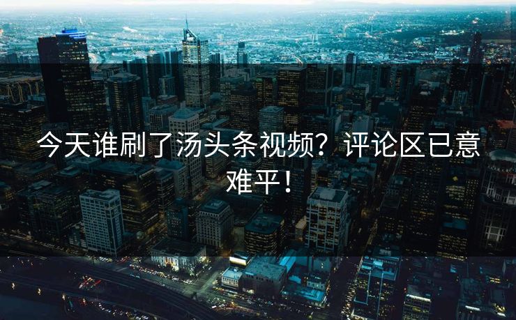 今天谁刷了汤头条视频？评论区已意难平！