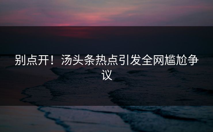 别点开！汤头条热点引发全网尴尬争议