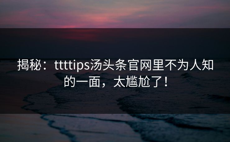 揭秘：ttttips汤头条官网里不为人知的一面，太尴尬了！