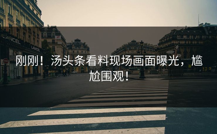 刚刚！汤头条看料现场画面曝光，尴尬围观！