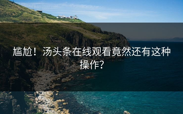 尴尬！汤头条在线观看竟然还有这种操作？