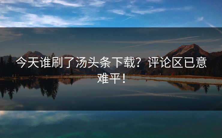 今天谁刷了汤头条下载？评论区已意难平！