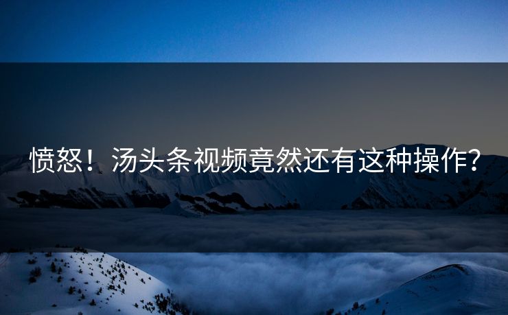 愤怒！汤头条视频竟然还有这种操作？
