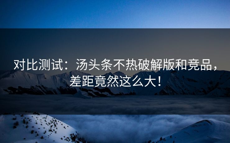 对比测试：汤头条不热破解版和竞品，差距竟然这么大！