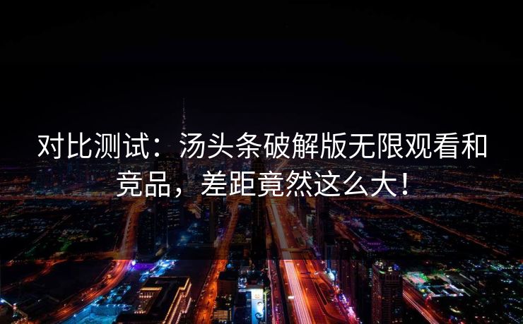 对比测试：汤头条破解版无限观看和竞品，差距竟然这么大！