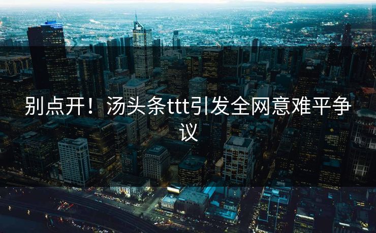 别点开！汤头条ttt引发全网意难平争议