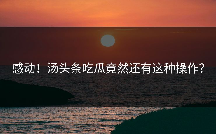 感动！汤头条吃瓜竟然还有这种操作？