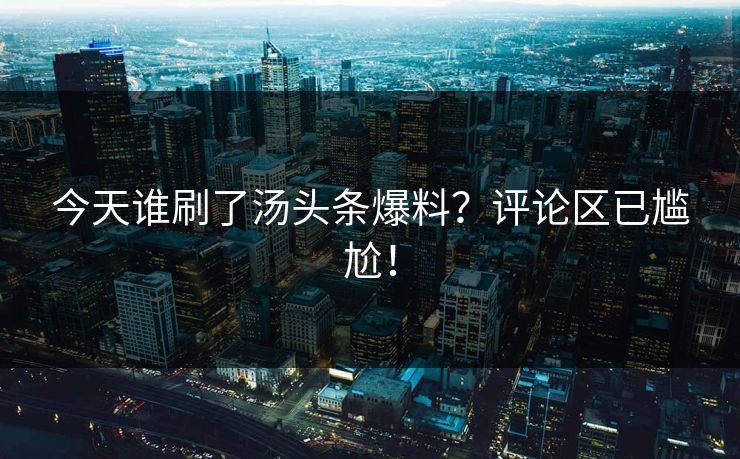 今天谁刷了汤头条爆料？评论区已尴尬！