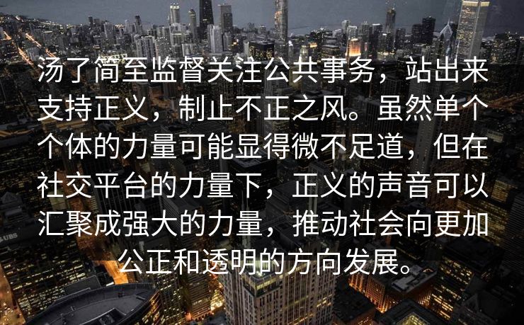 汤了简至监督关注公共事务，站出来支持正义，制止不正之风。虽然单个个体的力量可能显得微不足道，但在社交平台的力量下，正义的声音可以汇聚成强大的力量，推动社会向更加公正和透明的方向发展。