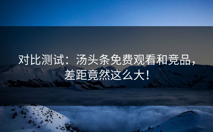 对比测试：汤头条免费观看和竞品，差距竟然这么大！