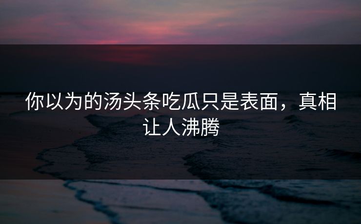 你以为的汤头条吃瓜只是表面，真相让人沸腾