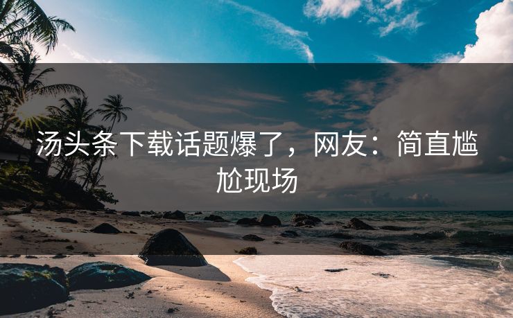 汤头条下载话题爆了，网友：简直尴尬现场