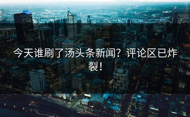今天谁刷了汤头条新闻？评论区已炸裂！