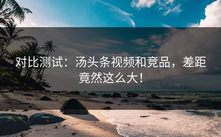 对比测试：汤头条视频和竞品，差距竟然这么大！