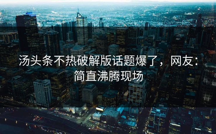 汤头条不热破解版话题爆了，网友：简直沸腾现场
