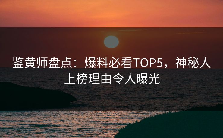 鉴黄师盘点：爆料必看TOP5，神秘人上榜理由令人曝光