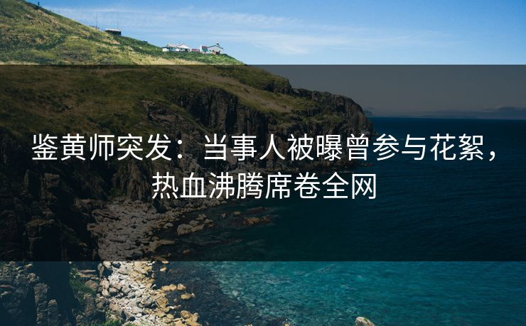鉴黄师突发：当事人被曝曾参与花絮，热血沸腾席卷全网