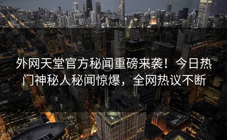 外网天堂官方秘闻重磅来袭！今日热门神秘人秘闻惊爆，全网热议不断