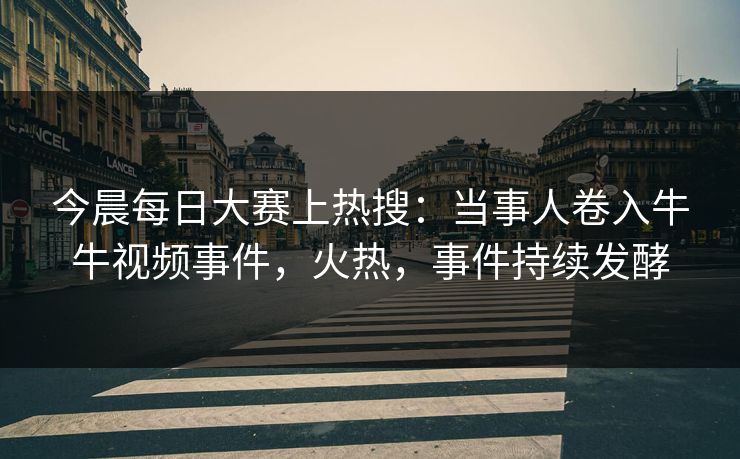 今晨每日大赛上热搜：当事人卷入牛牛视频事件，火热，事件持续发酵