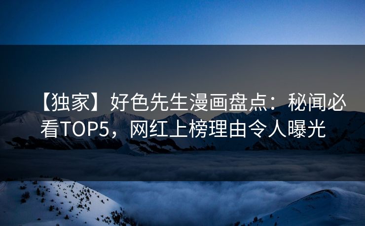 【独家】好色先生漫画盘点：秘闻必看TOP5，网红上榜理由令人曝光