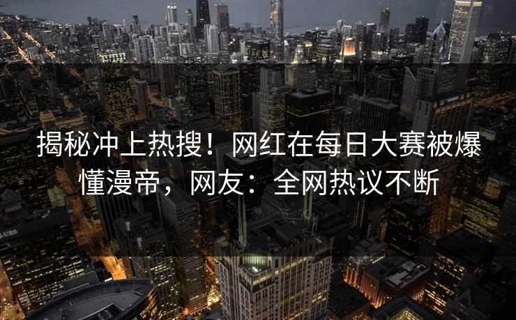 揭秘冲上热搜！网红在每日大赛被爆懂漫帝，网友：全网热议不断