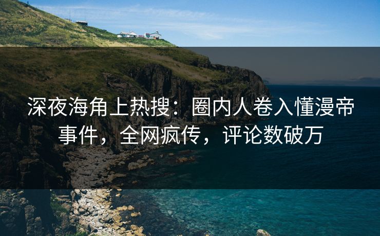 深夜海角上热搜：圈内人卷入懂漫帝事件，全网疯传，评论数破万