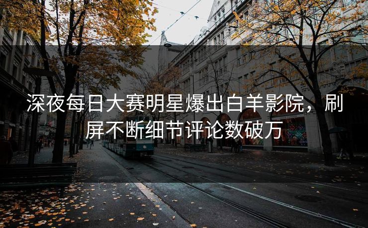 深夜每日大赛明星爆出白羊影院，刷屏不断细节评论数破万