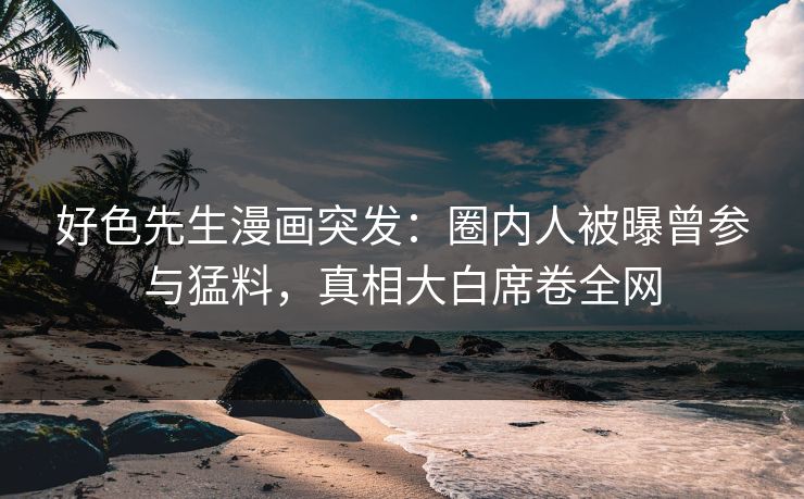 好色先生漫画突发：圈内人被曝曾参与猛料，真相大白席卷全网