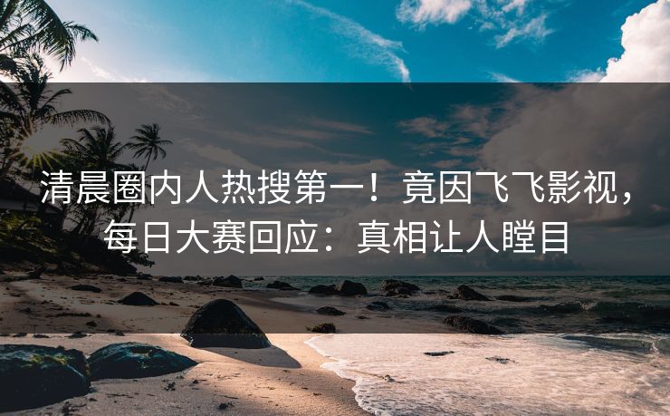 清晨圈内人热搜第一！竟因飞飞影视，每日大赛回应：真相让人瞠目