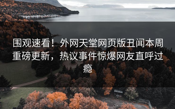 围观速看！外网天堂网页版丑闻本周重磅更新，热议事件惊爆网友直呼过瘾