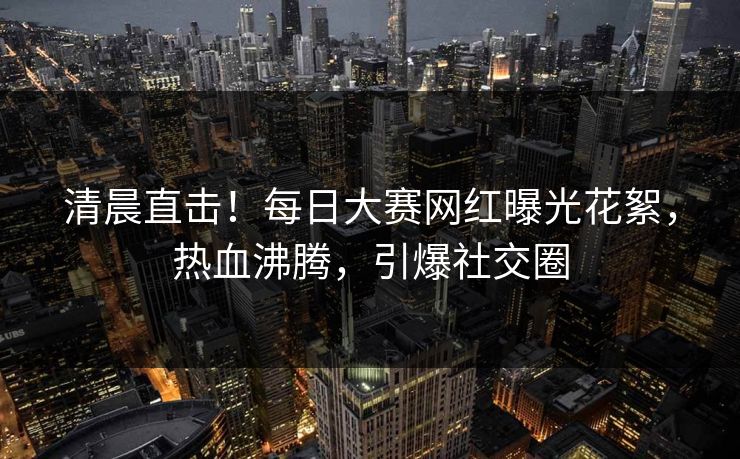 清晨直击！每日大赛网红曝光花絮，热血沸腾，引爆社交圈