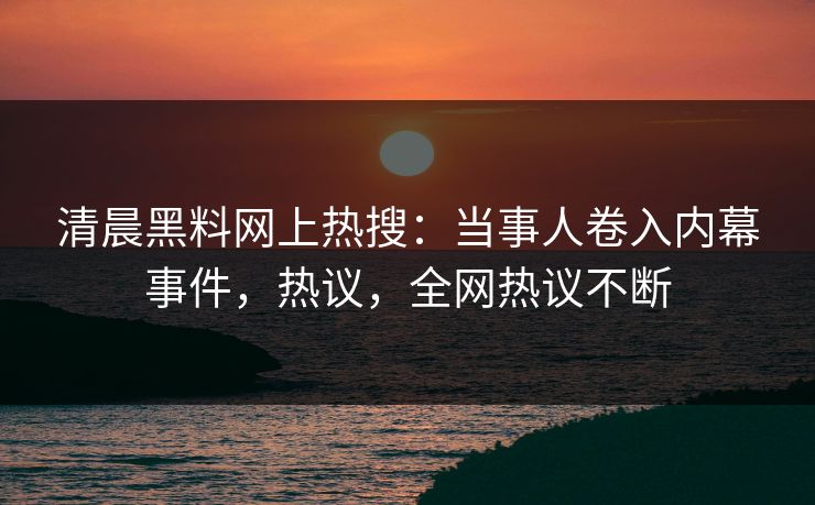 清晨黑料网上热搜：当事人卷入内幕事件，热议，全网热议不断