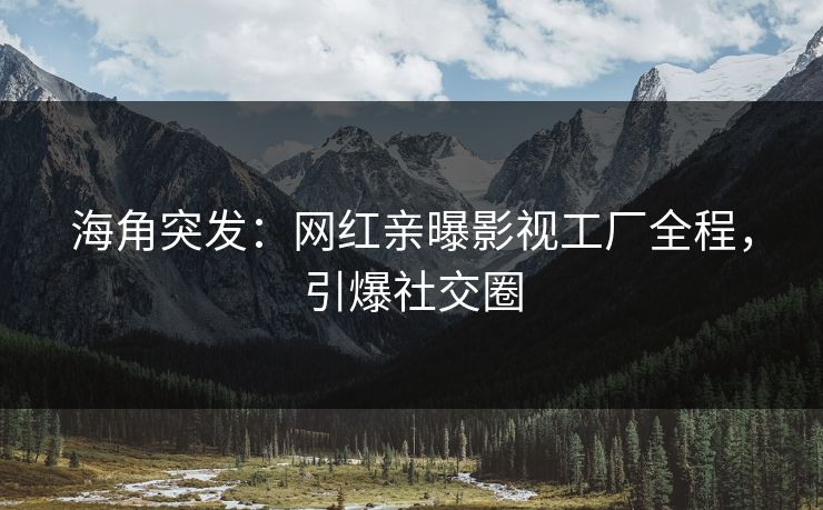 海角突发：网红亲曝影视工厂全程，引爆社交圈