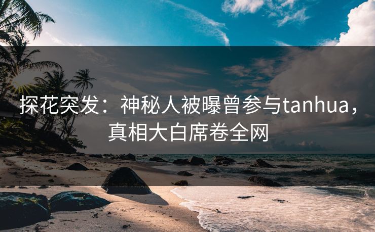 探花突发：神秘人被曝曾参与tanhua，真相大白席卷全网