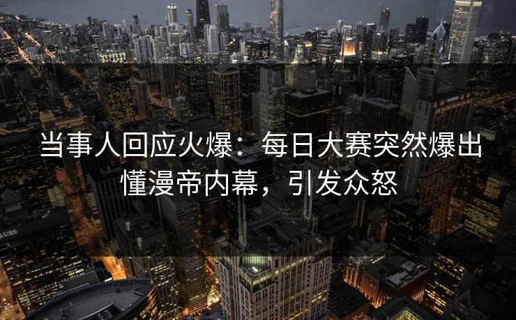 当事人回应火爆：每日大赛突然爆出懂漫帝内幕，引发众怒