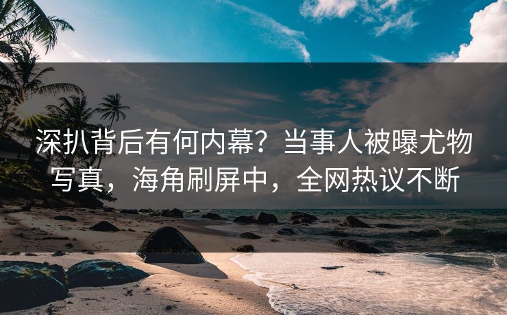 深扒背后有何内幕？当事人被曝尤物写真，海角刷屏中，全网热议不断