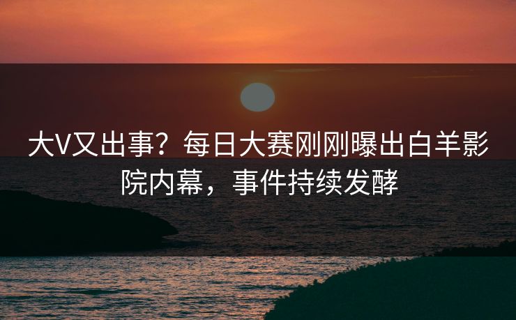大V又出事？每日大赛刚刚曝出白羊影院内幕，事件持续发酵