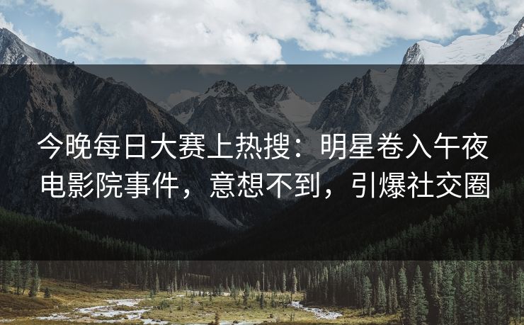 今晚每日大赛上热搜：明星卷入午夜电影院事件，意想不到，引爆社交圈