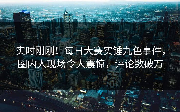 实时刚刚！每日大赛实锤九色事件，圈内人现场令人震惊，评论数破万