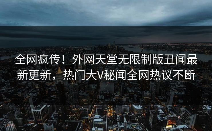 全网疯传！外网天堂无限制版丑闻最新更新，热门大V秘闻全网热议不断