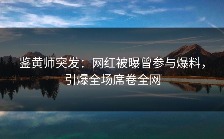 鉴黄师突发：网红被曝曾参与爆料，引爆全场席卷全网